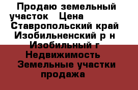 Продаю земельный участок › Цена ­ 70 000 - Ставропольский край, Изобильненский р-н, Изобильный г. Недвижимость » Земельные участки продажа   